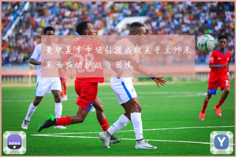 曼联夏季中场引援成败关乎主帅未来面临的挑战与困境