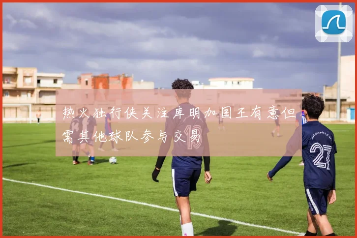 热火独行侠关注库明加国王有意但需其他球队参与交易