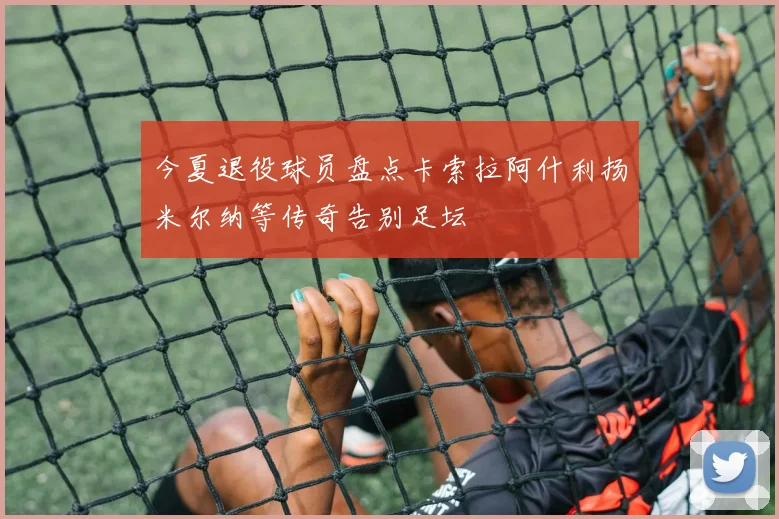 今夏退役球员盘点卡索拉阿什利扬米尔纳等传奇告别足坛