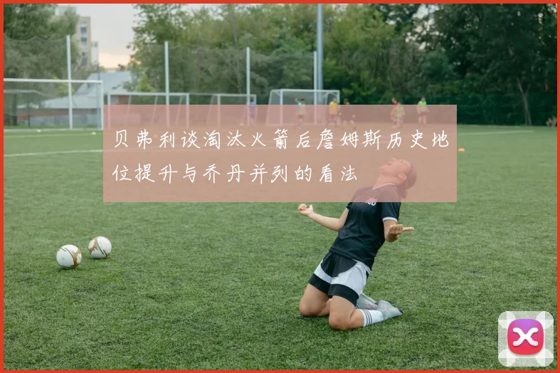 贝弗利谈淘汰火箭后詹姆斯历史地位提升与乔丹并列的看法