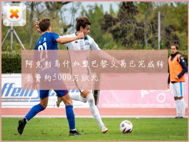 阿克利乌什加盟巴黎交易已完成转会费约5000万欧元