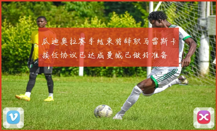 瓜迪奥拉赛季结束将辞职马雷斯卡接任协议已达成曼城已做好准备