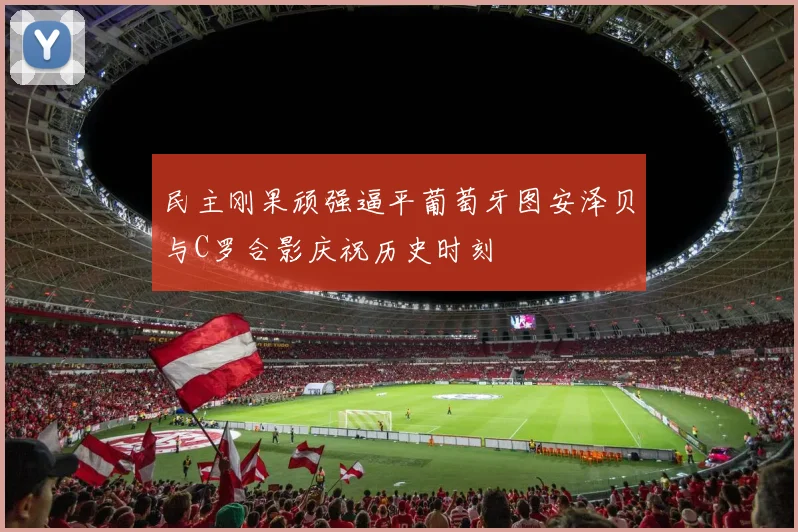 民主刚果顽强逼平葡萄牙图安泽贝与C罗合影庆祝历史时刻