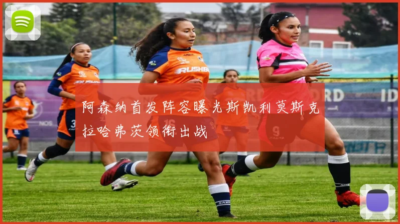 阿森纳首发阵容曝光斯凯利莫斯克拉哈弗茨领衔出战