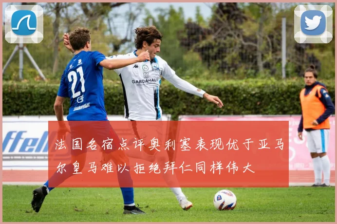 法国名宿点评奥利塞表现优于亚马尔皇马难以拒绝拜仁同样伟大