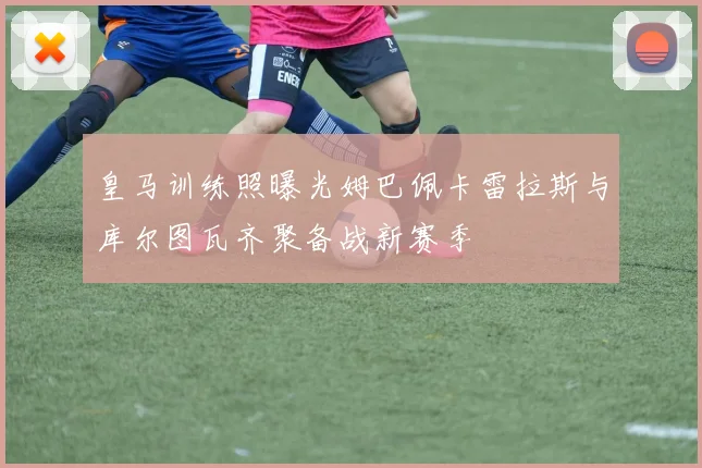 皇马训练照曝光姆巴佩卡雷拉斯与库尔图瓦齐聚备战新赛季