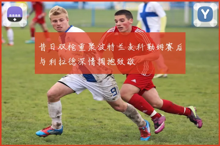 昔日双枪重聚波特兰麦科勒姆赛后与利拉德深情拥抱致敬