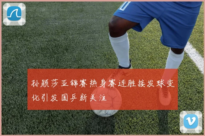 孙颖莎亚锦赛热身赛连胜接发球变化引发国乒新关注