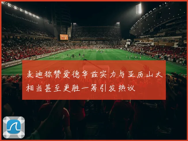麦迪称赞爱德华兹实力与亚历山大相当甚至更胜一筹引发热议
