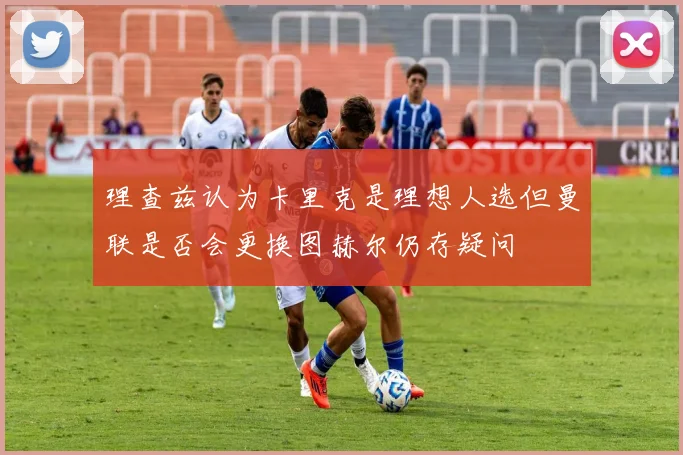 理查兹认为卡里克是理想人选但曼联是否会更换图赫尔仍存疑问