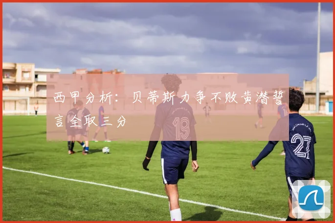 西甲分析：贝蒂斯力争不败黄潜誓言全取三分