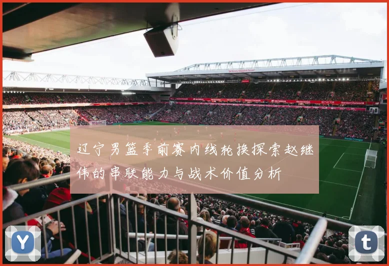 辽宁男篮季前赛内线轮换探索赵继伟的串联能力与战术价值分析