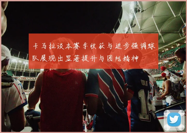 卡马拉谈本赛季收获与进步强调球队展现出显著提升与团结精神