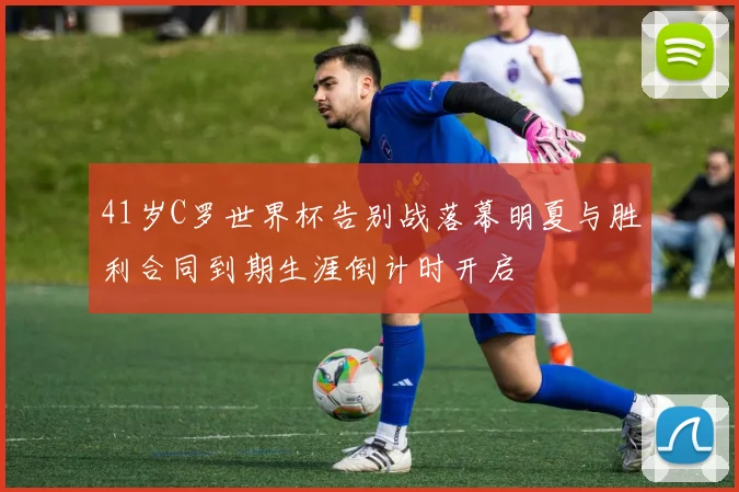 41岁C罗世界杯告别战落幕明夏与胜利合同到期生涯倒计时开启