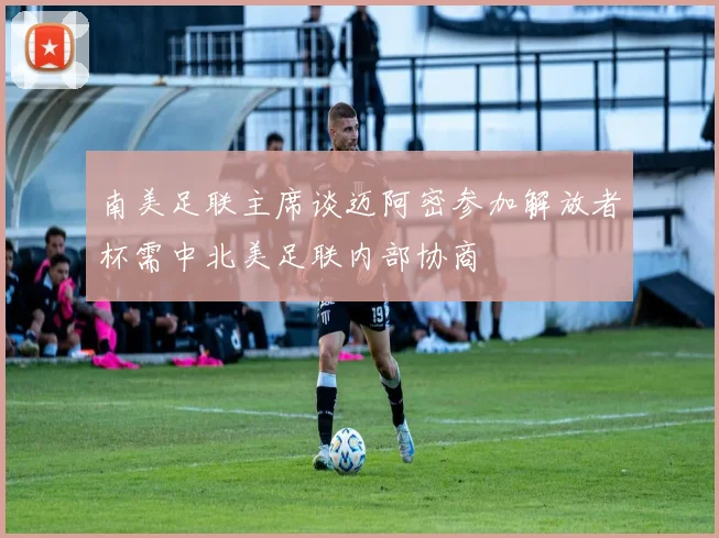 南美足联主席谈迈阿密参加解放者杯需中北美足联内部协商