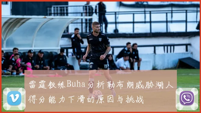 雷霆教练Buha分析勒布朗威胁湖人得分能力下滑的原因与挑战