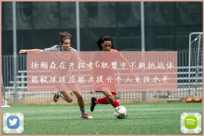 杨瀚森在开拓者G联盟中不断挑战体能锻炼适应能力提升个人竞技水平