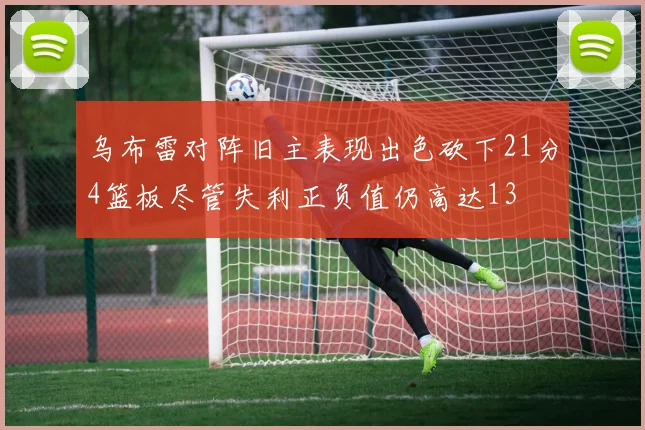 乌布雷对阵旧主表现出色砍下21分4篮板尽管失利正负值仍高达13