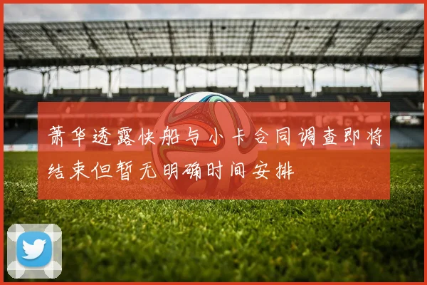 萧华透露快船与小卡合同调查即将结束但暂无明确时间安排