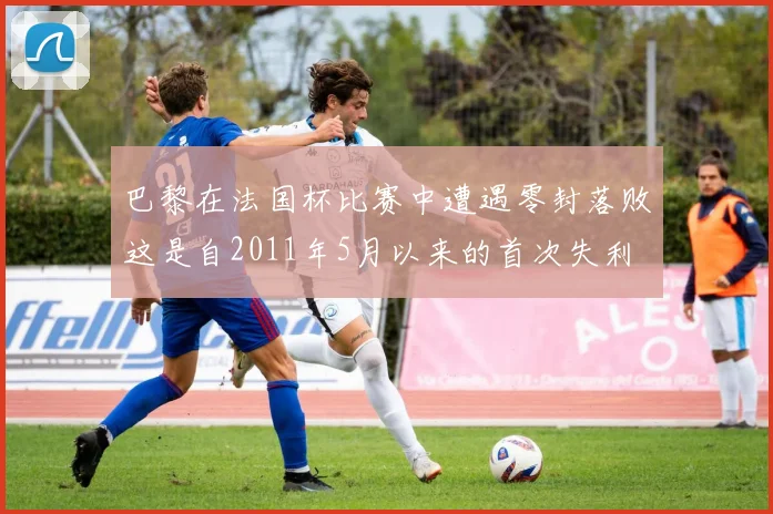 巴黎在法国杯比赛中遭遇零封落败这是自2011年5月以来的首次失利