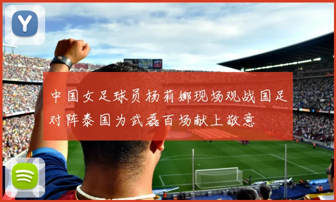 中国女足球员杨莉娜现场观战国足对阵泰国为武磊百场献上敬意