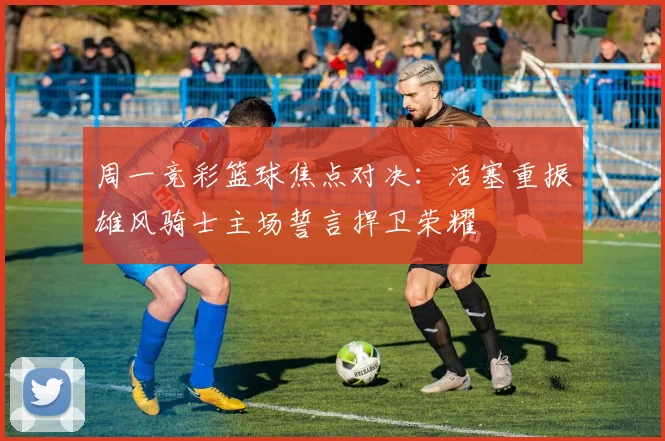周一竞彩篮球焦点对决：活塞重振雄风骑士主场誓言捍卫荣耀