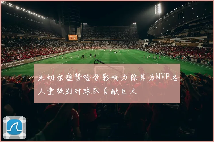 米切尔盛赞哈登影响力称其为MVP名人堂级别对球队贡献巨大