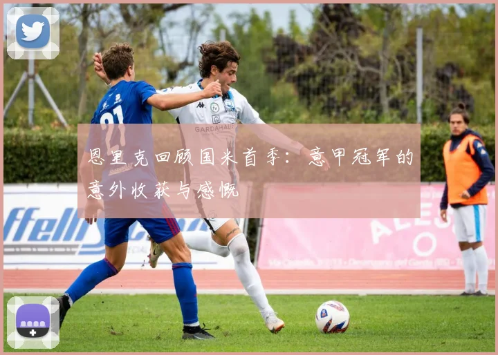 恩里克回顾国米首季：意甲冠军的意外收获与感慨
