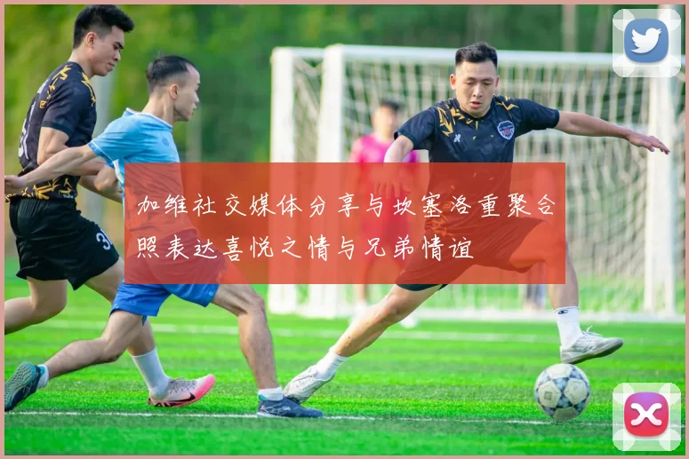 加维社交媒体分享与坎塞洛重聚合照表达喜悦之情与兄弟情谊