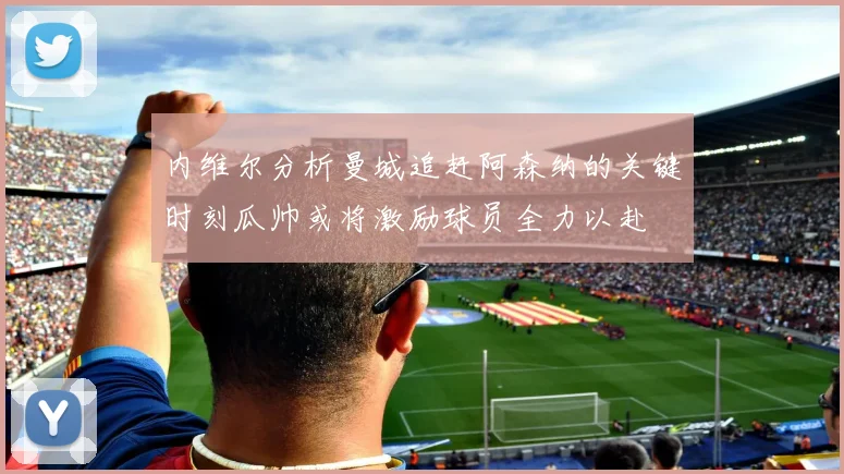 内维尔分析曼城追赶阿森纳的关键时刻瓜帅或将激励球员全力以赴