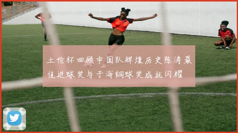 土伦杯回顾中国队辉煌历史陈涛最佳进球奖与于海铜球奖成就闪耀
