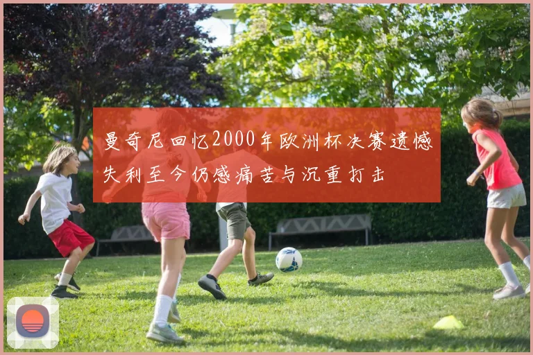 曼奇尼回忆2000年欧洲杯决赛遗憾失利至今仍感痛苦与沉重打击