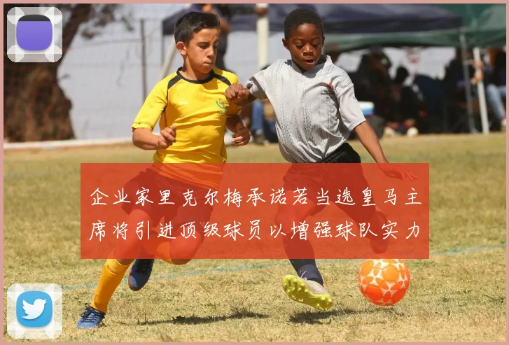 企业家里克尔梅承诺若当选皇马主席将引进顶级球员以增强球队实力