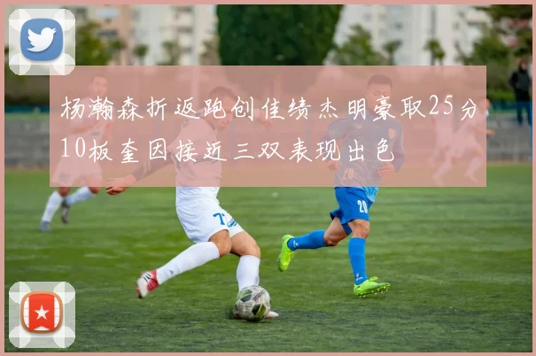 杨瀚森折返跑创佳绩杰明豪取25分10板奎因接近三双表现出色