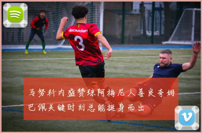 马努科内盛赞琼阿梅尼人善良夸姆巴佩关键时刻总能挺身而出