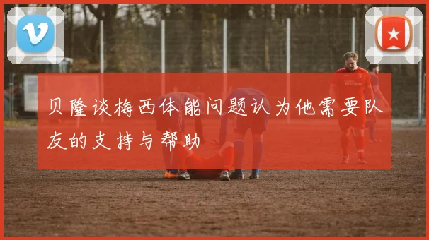 贝隆谈梅西体能问题认为他需要队友的支持与帮助