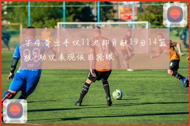 字母哥出手仅11次却贡献19分14篮板7助攻表现依旧抢眼