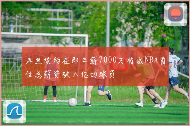 库里续约在即年薪7000万将成NBA首位总薪资破六亿的球员