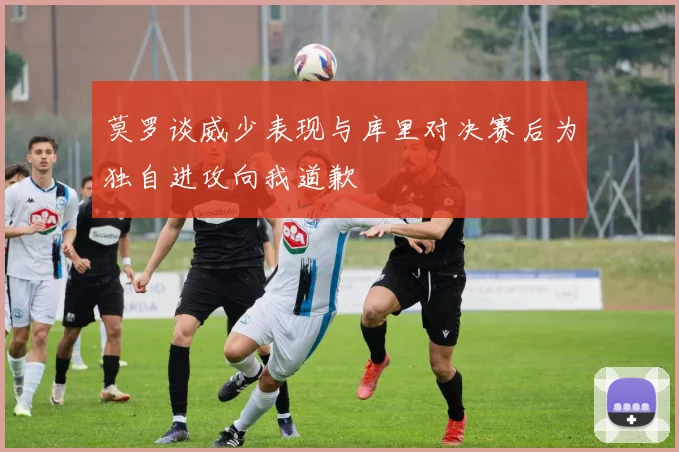 莫罗谈威少表现与库里对决赛后为独自进攻向我道歉