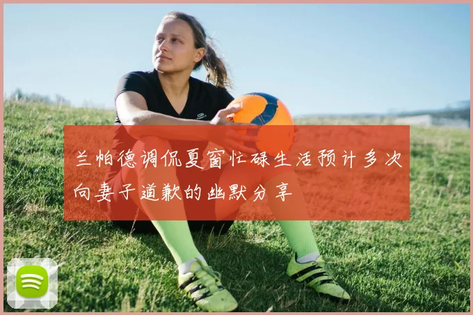 兰帕德调侃夏窗忙碌生活预计多次向妻子道歉的幽默分享