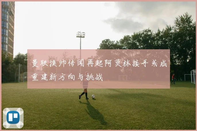 曼联换帅传闻再起阿莫林接手或成重建新方向与挑战