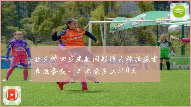 杜兰特回应皮肤问题照片称拍摄者真混蛋我一年洗澡多达350天