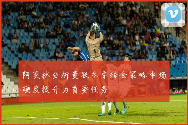 阿莫林分析曼联冬季转会策略中场硬度提升为首要任务