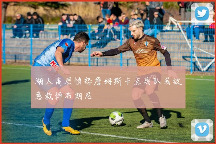 湖人高层愤怒詹姆斯卡点离队或故意裁掉布朗尼